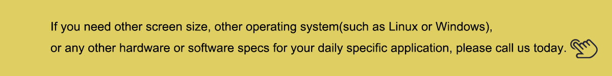 If you need other screen size, other operating system(such as Linux or Windows), or any other hardware or software specs for your daily specific application, please call us today.